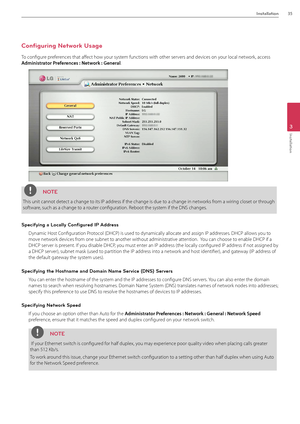 Page 35Installation35
3
Installation
Configuring Network Usage
To configure preferences that affect how your system functions with other servers and devices on your local network, access 
Admi\bist\fato\f P\fefe\fe\bces : Netwo\fk : Ge\be\fal.
NOTE
This unit cannot detect a change to its IP address if the change i\Bs due to a change in networks from a wiring closet or through 
software, such as a change\B to a router configuration. Reboot the system if the DNS chang\Bes.
Specifying a Locally Configured IP...