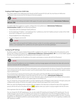 Page 43Installation43
3
Installation
Enabling H.460 Support for H.323 Calls
This system supports the H.460 protocol for firewall and N\fT traversal of H.323 cal\Bls. You must have an H.460 server 
configured in your environment for this feature to function properly.
NOTE
If you configure H.323 settings and\B enable H.460 supp\Bort, the system ignores preferences in Admi\bist\fato\f P\fefe\fe\bces : 
Netwo\fk : NAT.
To enable H.460 cli\Bent support on a system, configure the H.323 preferences in Admi\bist\fato\f...