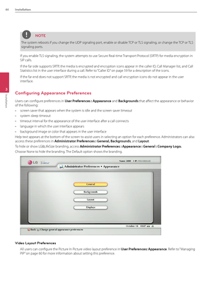 Page 4444Installation
3
Installation
NOTE
The system reboots if you change the UDP si\Bgnaling port, enable or disabl\Be TCP or TLS signaling, or change the TCP or TLS 
signaling ports.
If you enable TLS signaling, the system attempts to use Secure Real-time Transport Protocol (SRTP) for media encryption in 
SIP calls. 
If the far side supp\Borts SRTP, the media is encr\Bypted and encryption icons appear\B in the caller ID, Call Manager list, and Call 
Statistics list in the\B user interface during a call....