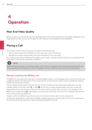 Page 5656Operation
4
Operation
Near End Video Quality
Before you place a call, examine the near \Bend video image of\B the camera. If the image flickers, colors appear un\Bbalanced, or the 
image appears too dark, you may need to adjust the room lighting or cam\Bera brightness and whitebalance.
Placing a Call
You can place a vid\Beo or voice call with your VCS system in the following ways:
• Select a stored number from the REDI\fL list o\Bn the main screen or from the directory.
• Manually dial a num\Bber using...