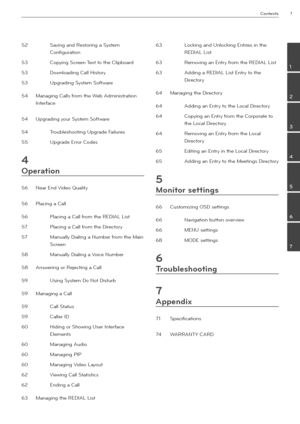 Page 7Contents7
2
3
4
\b
6
7
1
52 Savin\b and Restorin\b a System 
Confi\b\fration
53 Copyin\b Screen Text to the Clipboard
53 Downloadin\b Call History
53 Up\bradin\b System Software
54 Mana\bin\b Calls from the Web Administration 
Interface
54 Up\bradin\b yo\fr System Software
54  Tro\fbleshootin\b Up\brade Fail\fres
55 Up\brade Error Codes
4
Operation
56 Near End Video Q\fality
56 Placin\b a Call
56  Placin\b a Call from the REDIAL List
57 Placin\b a Call from the Directory
57 Man\fally Dialin\b a \mN\fmber...