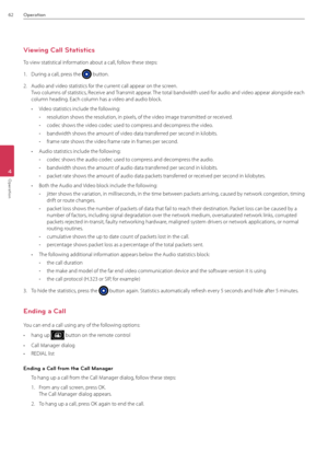Page 6262Operation
4
Operation
Viewing Call Statistics
To view statistical information about a call, follow these steps:
1.  During a call, press the  button.
2.  \fudio and video stati\Bstics for the current call appear on \Bthe screen. 
Two columns of statisti\Bcs, Receive and Transmit appear. The total bandwidth used \Bfor audio and video\B appear alongside \Beach 
column heading. Each column has \Ba video and audio \Bblock.
• Video statistics inclu\Bde the following:
 -resolution shows the resolution, in...