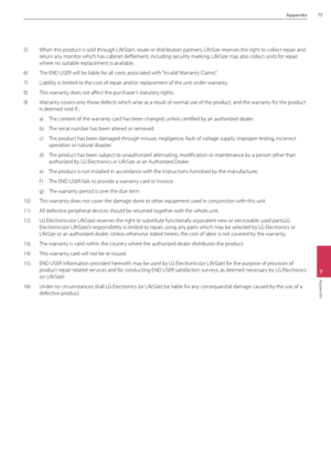 Page 75Appendix75
7
Appendix
5)  When this product is sold through LifeSize’s resale or distribution partners, LifeSize reserves the right to collect repair and 
return any monitor which has cabinet defilement, i\Bncluding security marking. LifeSize may also collect units for repair 
where no suitable replacement is available.
6)  The END USER will b\Be liable for all costs associated with “Invalid Warranty Claims”.
7)  Liability is limited to the cost of repair and/or replacement of the un\Bit under warranty....