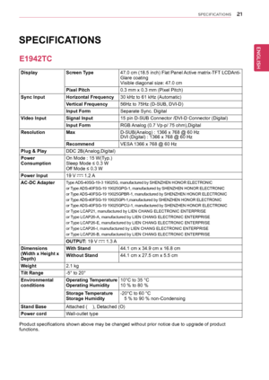 Page 212\b
ENGENGLISH
SPECIFICATIONS
	
	
	
	
	
	
	
	
DisplayScreen	Type47.0	cm 	(18.5 	inch) 	Flat 	Panel 	Active 	matrix-TFT 	LCDAnti-Glare	coatingVisible	diagonal	size:	47.0	cm
Pixel	Pitch0.3	mm	x	0.3	mm	(Pixel	Pitch)
Sync	InputHorizontal	Frequency30	kHz	to	61	kHz	(Automatic)
Vertical	Frequency56Hz	to	75Hz	(D-SUB,	DVI-D)
Input	FormSeparate	Sync.	Digital
Video	InputSignal	Input15	pin	D-SUB	Connector	/DVI-D	Connector	(Digital)
Input	FormRGB	 Analog	(0.7	Vp-p/	75	ohm),Digital
ResolutionMaxD-SUB(Analog)	:	1366	x...