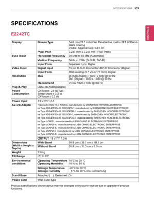 Page 2323
ENGENGLISH
SPECIFICATIONS
	
SPECIFICATIONS	
DisplayScreen	Type54.6	cm 	(21.5 	inch) 	Flat 	Panel 	Active 	matrix-TFT 	LCDAnti-Glare	coatingVisible	diagonal	size:	54.6	cm
Pixel	Pitch0.247	mm	x	0.247	mm	(Pixel	Pitch)
Sync	InputHorizontal	Frequency30	kHz	to	83	kHz	(Automatic)
Vertical	Frequency56Hz	to	75Hz	(D-SUB,	DVI-D)
Input	FormSeparate	Sync.	Digital
Video	InputSignal	Input15	pin	D-SUB	Connector	/DVI-D	Connector	(Digital)
Input	FormRGB	 Analog	(0.7	Vp-p/	75	ohm),	Digital
ResolutionMaxD-SUB(Analog)	:...