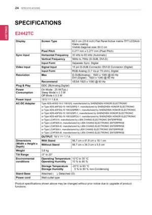 Page 2424
ENGENGLISH
SPECIFICATIONS
DisplayScreen	Type60.0	cm 	(23.6 	inch) 	Flat 	Panel 	Active 	matrix-TFT 	LCDAnti-Glare	coatingVisible	diagonal	size:	60.0	cm
Pixel	Pitch0.277	mm	x	0.277	mm	(Pixel	Pitch)
Sync	InputHorizontal	Frequency30	kHz	to	83	kHz	(Automatic)
Vertical	Frequency56Hz	to	75Hz	(D-SUB,	DVI-D)
Input	FormSeparate	Sync.	Digital
Video	InputSignal	Input15	pin	D-SUB	Connector	/DVI-D	Connector	(Digital)
Input	FormRGB	 Analog	(0.7	Vp-p/	75	ohm),	Digital
ResolutionMaxD-SUB(Analog)	:	1920	x	1080	@	60...
