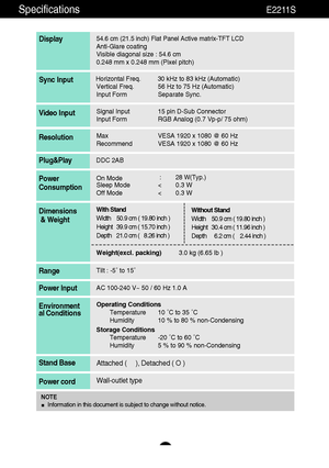 Page 2928
Specifications                                                                    E2211S
54.6 cm (21.5 inch) Flat Panel Active matrix-TFT LCD Anti-Glare coating 
Visible diagonal size : 54.6 cm0.248 mm x 0.248 mm (Pixel pitch)
Display
Horizontal Freq. 30 kHz to 83 kHz (Automatic)
Vertical Freq. 56 Hz to 75 Hz (Automatic)
Input Form Separate Sync.Sync Input
Signal Input 15 pin D-Sub Connector
Input Form RGB Analog (0.7 Vp-p/ 75 ohm)Video Input
Max VESA 1920 x 1080 @ 60 Hz
Recommend VESA 1920 x 1080 @...