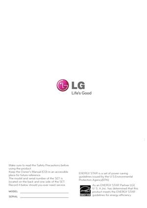 Page 26Make sure to read the Safety Precautions before  
using the product.
Keep the Owner’s Manual (CD) in an accessible 
place for future reference.
The model and serial number of the SET is 
located on the back and one side of the SET. 
Record it below should you ever need service.As an ENERGY STAR Partner LGE 
U. S. A.,Inc. has determined that this 
product meets the ENERGY STAR 
guidelines for energy efficiency.
ENERGY STAR is a set of power-saving
guidelines issued by the U.S.Environmental
Protection...