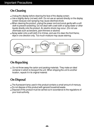 Page 4Important Precautions
3
On Cleaning
Unplug the display before cleaning the face of the display screen.
Use a slightly damp (not wet) cloth. Do not use an aerosol directly on the display
screen because over-spraying may cause electrical shock.
When cleaning the product, unplug the power cord and scrub gently with a soft
cloth to prevent scratching. Do not clean with a wet cloth or spray water or other
liquids directly onto the product. An electric shock may occur. (Do not use
chemicals such as benzene,...