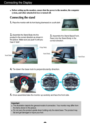 Page 6Connecting the Display
5
Before setting up the monitor, ensure that the power to the monitor, the computer
system, and other attached devices is turned off.
Connecting the stand 
1.Place the monitor with its front facing downward on a soft cloth.
2. Assemble the Stand Body into the
product in the correct direction as shown in
the picture. Make sure you push it until you
hear it “click”.3.Assemble the Stand Base(Front,
Rear) into the Stand Body in the
correct direction.
4.Tie down the base lock to...