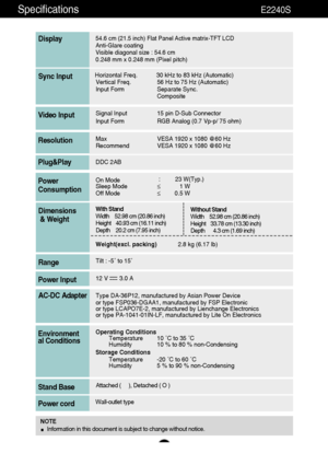 Page 3433
Specifications                                                          E2240S
54.6 cm (21.5 inch) Flat Panel Active matrix-TFT LCD Anti-Glare coating 
Visible diagonal size : 54.6cm
0.248 mm x 0.248 mm (Pixel pitch)
Display
Horizontal Freq. 30 kHz to 83 kHz (Automatic)
Vertical Freq. 56 Hz to 75 Hz (Automatic)
Input Form Separate Sync.
Composite Sync Input
Signal Input 15 pin D-Sub Connector
Input Form RGB Analog (0.7 Vp-p/ 75 ohm)Video Input
Max VESA 1920 x 1080 @60 Hz
Recommend VESA 1920 x 1080 @60...