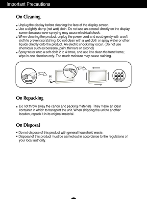 Page 4Important Precautions
3
On Cleaning
Unplug the display before cleaning the face of the display screen.
Use a slightly damp (not wet) cloth. Do not use an aerosol directly on\
 the displayscreen because over-spraying may cause electrical shock.
When cleaning the product, unplug the power cord and scrub gently with a\
 soft cloth to prevent scratching. Do not clean with a wet cloth or spray wate\
r or other
liquids directly onto the product. An electric shock may occur. (Do not\
 use
chemicals such as...