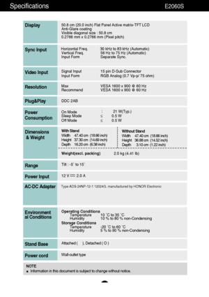 Page 3837
Specifications                                                          E2060S
50.8 cm (20.0 inch) Flat Panel Active matrix-TFT LCD Anti-Glare coating 
Visible diagonal size : 50.8cm
0.2766 mm x 0.2766 mm (Pixel pitch)
Display
Horizontal Freq. 30 kHz to 83 kHz (Automatic)
Vertical Freq. 56 Hz to 75 Hz (Automatic)
Input Form Separate Sync.Sync Input
Signal Input 15 pin D-Sub Connector
Input Form RGB Analog (0.7 Vp-p/ 75 ohm)Video Input
Max VESA 1600 x 900 @ 60 Hz
Recommend VESA 1600 x 900 @ 60...