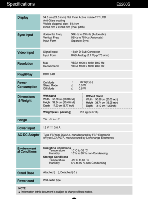 Page 4039
Specifications                                                          E2260S
54.6 cm (21.5 inch) Flat Panel Active matrix-TFT LCD Anti-Glare coating 
Visible diagonal size : 54.6cm
0.248 mm x 0.248 mm (Pixel pitch)
Display
Horizontal Freq. 30 kHz to 83 kHz (Automatic)
Vertical Freq. 56 Hz to 75 Hz (Automatic)
Input Form Separate Sync.Sync Input
Signal Input 15 pin D-Sub Connector
Input Form RGB Analog (0.7 Vp-p/ 75 ohm)Video Input
Max VESA 1920 x 1080 @60 Hz
Recommend VESA 1920 x 1080 @60...