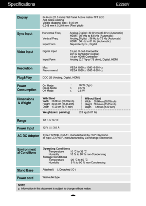 Page 4241
Specifications                                                          E2260V
54.6 cm (21.5 inch) Flat Panel Active matrix-TFT LCD Anti-Glare coating 
Visible diagonal size : 54.6cm
0.248 mm x 0.248 mm (Pixel pitch)
Display
Sync Input
Video Input
Max VESA 1920 x 1080 @60 Hz
Recommend VESA 1920 x 1080 @60 HzResolution
Plug&Play
On Mode:26 W (Typ.)Sleep Mode≤0.5 W 
Off Mode≤0.5 WPower
Consumption
Operating Conditions
Temperature 10 ˚C to 35 ˚C
Humidity 10 % to 80 % non-Condensing
Storage Conditions...