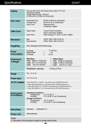 Page 3130
Specifications                                                          E2040T
50.8 cm (20.0 inch) Flat Panel Active matrix-TFT LCD Anti-Glare coating 
Visible diagonal size : 50.8cm
0.2766 mm x 0.2766 mm (Pixel pitch)
Display
Horizontal Freq. 30 kHz to 83 kHz (Automatic)
Vertical Freq. 56 Hz to 75 Hz (Automatic)
Input Form Separate Sync.
Composite, DigitalSync Input
Signal Input 15 pin D-Sub Connector
DVI-D Connector (Digital)
Input Form RGB Analog (0.7 Vp-p/ 75 ohm), DigitalVideo Input
Max VESA 1600...