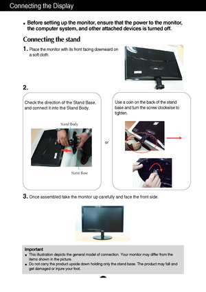 Page 6Connecting the Display
5
Before setting up the monitor, ensure that the power to the monitor,
the computer system, and other attached devices is turned off. 
Connecting the stand
1.Place the monitor with its front facing downward on
a soft cloth.
Check the direction of the Stand Base,
and connect it into the Stand Body.
Stand Base Stand Body
3.Once assembled take the monitor up carefully and face the front side.
Important
This illustration depicts the general model of connection. Your monitor may differ...