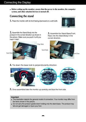 Page 6Connecting the Display
5
Before setting up the monitor, ensure that the power to the monitor, the computer
system, and other attached devices is turned off.
Connecting the stand 
1.Place the monitor with its front facing downward on a soft cloth.
2. Assemble the Stand Body into the
product in the correct direction as shown in
the picture. Make sure you push it until you
hear it “click”.3.Assemble the Stand Base(Front,
Rear) into the Stand Body in the
correct direction.
4.Tie down the base lock to...