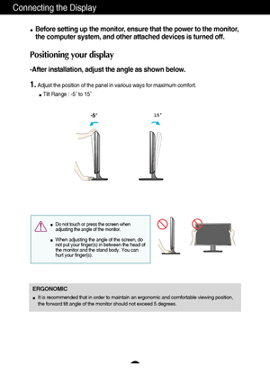 Page 87
Connecting the Display
Before setting up the monitor, ensure that the power to the monitor,
the computer system, and other attached devices is turned off. 
Positioning your display
-After installation, adjust the angle as shown below. 
1.Adjust the position of the panel in various ways for maximum comfort.
Tilt Range : -5˚ to 15˚                            
ERGONOMIC
It is recommended that in order to maintain an ergonomic and comfortable viewing position,
the forward tilt angle of the monitor should...