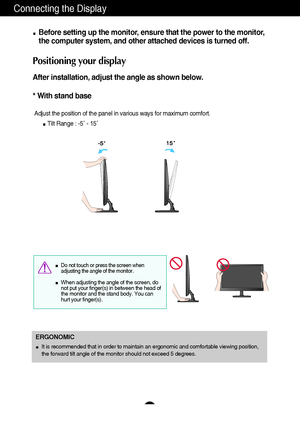 Page 98
Connecting the Display
Before setting up the monitor, ensure that the power to the monitor,
the computer system, and other attached devices is turned off. 
Positioning your display
After installation, adjust the angle as shown below. 
* With stand base 
Adjust the position of the panel in various ways for maximum comfort.
Tilt Range : -5˚ - 15˚                            
ERGONOMIC
It is recommended that in order to maintain an ergonomic and comfortable viewing position,
the forward tilt angle of the...