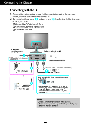 Page 1110
Connecting the Display
A
B
Connect DVI-D(Digital signal) Cable
Connect D-sub(Analog signal) Cable 
Connect HDMI Cable
1.Before setting up the monitor, ensure that the power to the monitor, the computer
system, and other attached devices is turned off.  
2.Connect signal input cable         and power cord        in order, then tighten the screw
of the signal cable. 
Connecting with the PC 
12
Wall-outlet type
OR
Wall-outlet type
Mac adapter :For Apple Macintosh use, a
separate plug adapter is needed to...