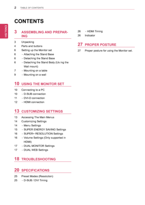 Page 22
ENGENGLISH
TABLE OF CONTENTS
CONTENTS
3	 ASSEMBLING	AND	PREPAR-
ING
3	 Unpacking
4	 Parts	and	buttons
6	 Setting	up	the	Monitor	set	
6	 -	 Attaching	the	Stand	Base
6	 -	 Detaching	the	Stand	Base
6	 -	 Detaching	the	Stand	Body	(Us	ing	the	
Wall	mount)
7	 -	 Mounting	on	a	table
9	 -	 Mounting	on	a	wall
10	 USING	THE	MONITOR	SET
10	 Connecting	to	a	PC
10	 -	 D-SUB	connection
11	 -	 DVI-D	connection
12	 -	 HDMI	connection
13	 CUSTOMIZING	SETTINGS
13	 Accessing	The	Main	Menus
14	 Customizing	Settings
14	 -...