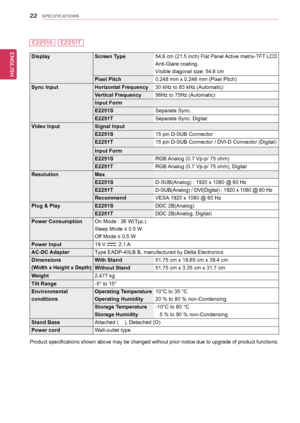 Page 2222
ENGENGLISH
SPECIFICATIONS
E2251SE2251T
DisplayScreen	Type54.6 cm (21.5 inch) Flat Panel Active matrix-TFT LCD
Anti-Glare coating.
Visible diagonal size: 
54.6 cm
Pixel	Pitch0.248 mm x 0.248 mm (Pixel Pitch)
Sync	InputHorizontal	Frequency30 kHz to 83 kHz (Automatic)
Vertical	Frequency56Hz to 75Hz (Automatic)
Input	Form
E2251SSeparate Sync.
E2251T Separate Sync. Digital
Video	InputSignal	Input
E2251S15 pin D-SUB Connector
E2251T	15 pin D-SUB Connector / DVI-D Connector (Digital)
Input	Form
E2251SRGB...