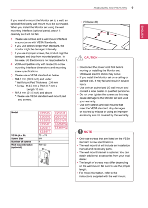 Page 99
ENGENGLISH
ASSEMBLING AND PREPARING
 
y Disconnect the power cord first before 
moving or installing the Monitor set. 
Otherwise electric shock may occur.
 
y If you install the Monitor set on a ceiling or 
slanted wall, it may fall and result in severe 
injury. 
 
y Use only an authorized LG wall mount and 
contact a local dealer or qualified personnel.
 
y Do not over tighten the screws as this may 
cause damage to the Monitor set and void 
your warranty. 
 
y Use only screws and wall mounts that...