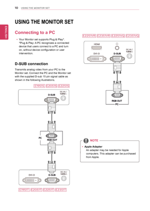 Page 1010
ENGENGLISH
USING THE MONITOR SET
UsInG tHe MonItoR set
Connecting to a PC
 
y Your Monitor set supports Plug & Play*. 
*Plug & Play: A PC recognizes a connected 
device that users connect to a PC and turn 
on, without device configuration or user 
intervention.
D-sUB connection
Transmits analog video from your PC to the 
Monitor set. Connect the PC and the Monitor set 
with the supplied D-sub 15 pin signal cable as 
shown in the following illustrations.
 
y Apple Adapter
An adapter may be needed for...