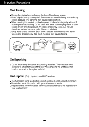 Page 4Important Precautions
3
On Cleaning
Unplug the display before cleaning the face of the display screen.
Use a slightly damp (not wet) cloth. Do not use an aerosol directly on the display
screen because over-spraying may cause electrical shock.
When cleaning the product, unplug the power cord and scrub gently with a soft
cloth to prevent scratching. Do not clean with a wet cloth or spray water or other
liquids directly onto the product. An electric shock may occur. (Do not use
chemicals such as benzene,...