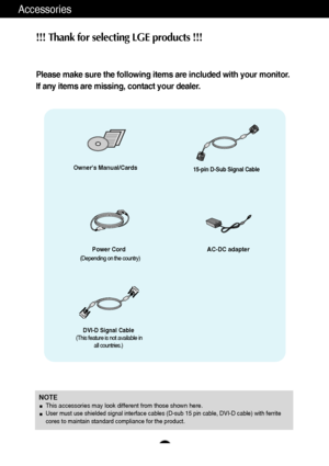 Page 54
Accessories
!!! Thank for selecting LGE products !!! 
Please make sure the following items are included with your monitor.
If any items are missing, contact your dealer.
NOTEThis accessories may look different from those shown here.User must use shielded signal interface cables (D-sub 15 pin cable, DVI-D cable) with ferrite
cores to maintain standard compliance for the product.
Owners Manual/Cards
Power Cord15-pin D-Sub Signal Cable
DVI-D Signal Cable
(This feature is not available in
all countries.)...