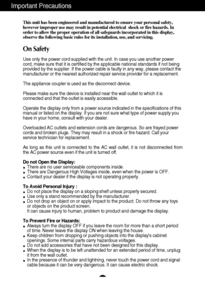 Page 21
Important Precautions
This unit has been engineered and manufactured to ensure your personal s\
afety,
however improper use may result in potential electrical  shock or fire h\
azards. In
order to allow the proper operation of all safeguards incorporated in th\
is display,
observe the following basic rules for its installation, use, and servici\
ng.
On Safety
Use only the power cord supplied with the unit. In case you use another \
power
cord, make sure that it is certified by the applicable national...