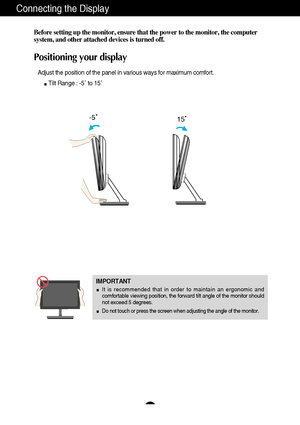 Page 65
Connecting the Display
Before setting up the monitor, ensure that the power to the monitor, the\
 computer
system, and other attached devices is turned off. 
Positioning your display
Adjust the position of the panel in various ways for maximum comfort.Tilt Range : -5˚ to 15˚                   
IMPORTANT
It is recommended that in order to maintain an ergonomic and
comfortable viewing position, the forward tilt angle of the monitor shou\
ld
not exceed 5 degrees.
Do not touch or press the screen when...