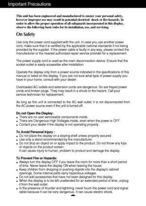 Page 21
Important Precautions
This unit has been engineered and manufactured to ensure your personal safety,
however improper use may result in potential electrical  shock or fire hazards. In
order to allow the proper operation of all safeguards incorporated in this display,
observe the following basic rules for its installation, use, and servicing.
On Safety
Use only the power cord supplied with the unit. In case you use another power
cord, make sure that it is certified by the applicable national standards...