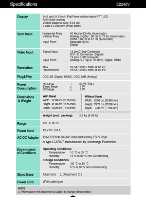 Page 2524
Specifications                                                                 E2240V
54.6 cm (21.5 inch) Flat Panel Active matrix-TFT LCD Anti-Glare coating 
Visible diagonal size: 54.6cm
0.248 x 0.248 mm (Pixel pitch)
Display
Horizontal Freq. 30 kHz to 83 kHz (Automatic)
Vertical Freq. Analog,Digital : 56 Hz to 75 Hz (Automatic)
HDMI : 56 Hz to 61 Hz (Automatic)
Input Form Separate Sync.
DigitalSync Input
Signal Input 15 pin D-Sub Connector
DVI - D Connector (Digital)
19 pin HDMI Connector
Input...