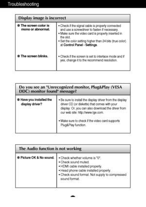 Page 29The Audio function is not working
28
Troubleshooting
Display image is incorrect
The screen color is
mono or abnormal.
The screen blinks.• Check if the signal cable is properly connected
and use a screwdriver to fasten if necessary.
• Make sure the video card is properly inserted in
the slot.
• Set the color setting higher than 24 bits (true color)
at Control Panel - Settings.
• Check if the screen is set to interlace mode and if
yes, change it to the recommend resolution.
Picture OK & No sound.• Check...