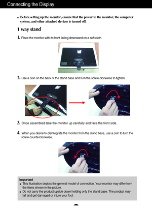 Page 6Connecting the Display
5
Before setting up the monitor, ensure that the power to the monitor, the computer
system, and other attached devices is turned off.
1 way stand  
1.Place the monitor with its front facing downward on a soft cloth.
2. Use a coin on the back of the stand base and turn the screw clockwise to tighten.
3.Once assembled take the monitor up carefully and face the front side.
4.When you desire to disintegrate the monitor from the stand base, use a coin to turn the
screw...