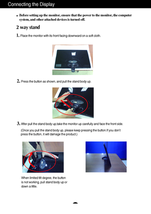 Page 7Press
6
Connecting the Display
2. Press the button as shown, and pull the stand body up.
3. After pull the stand body up,take the monitor up carefully and face the front side.
(Once you pull the stand body up, please keep pressing the button.If you don’t 
press the button, it will damage the product.)
When limited tilt degree, the button
is not working, pull stand body up or
down a little.
Before setting up the monitor, ensure that the power to the monitor, the computer
system, and other attached devices...