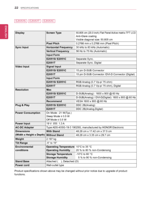 Page 2222
ENGENGLISH
SPECIFICATIONS
DisplayScreen Type50.805 cm (20.0 inch) Flat Panel Active matrix-TFT LCD
Anti-Glare coating
Visible diagonal size: 50.805 cm
Pixel Pitch 0.2766 mm x 0.2766 mm (Pixel Pitch)
Sync Input Horizontal Frequency30 kHz to 83 kHz (Automatic)
Vertical Frequency 56 Hz to 75 Hz (Automatic)
Input Form
E2051S/ E2051C Separate Sync.
E2051T Separate Sync. Digital
Video Input Signal Input 
E2051S/ E2051C15 pin D-SUB Connector
E2051T 15 pin D-SUB Connector /DVI-D Connector (Digital)
Input...