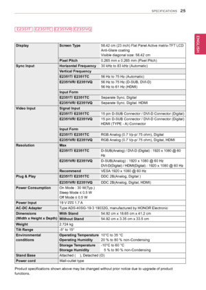 Page 2525
ENGENGLISH
SPECIFICATIONS
E2351TE2351VRE2351VQE2351TC
DisplayScreen Type58.42 cm (23 inch) Flat Panel Active matrix-TFT LCD
Anti-Glare coating
Visible diagonal size: 58.42 cm
Pixel Pitch 0.265 mm x 0.265 mm (Pixel Pitch)
Sync Input Horizontal Frequency30 kHz to 83 kHz (Automatic)
Vertical Frequency 
E2351T/ E2351TC 56 Hz to 75 Hz (Automatic)
E2351VR/ E2351VQ 56 Hz to 75 Hz (D-SUB, DVI-D)
56 Hz to 61 Hz (HDMI)
Input Form
E2351T/ E2351TC Separate Sync. Digital
E2351VR/ E2351VQ Separate Sync. Digital....