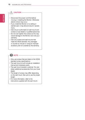 Page 1010
ENGENGLISH
ASSEMBLING AND PREPARING
 yDisconnect the power cord first before 
moving or installing the Monitor. Otherwise 
electric shock may occur.
 yIf you install the Monitor on a ceiling or 
slanted wall, it may fall and result in severe 
injury. 
 yUse only an authorized LG wall mount and 
contact a local dealer or qualified personnel.
 yDo not over tighten the screws as this may 
cause damage to the Monitor and void your 
warranty. 
 yUse only screws and wall mounts that 
meet the VESA standard....