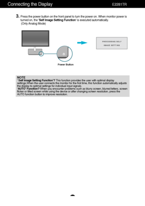 Page 8Connecting the DisplayE2281TR
7
NOTE‘ Self Image Setting Function’? This function provides the user with optimal display
settings.When the user connects the monitor for the first time, this function automatically adjusts
the display to optimal settings for individual input signals. 
‘AUTO’ Function? When you encounter problems such as blurry screen, blurred letters, screen
flicker or tilted screen while using the device or after changing screen resolution, press the
AUTO function button to improve...
