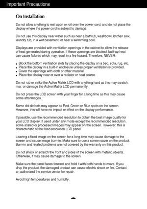 Page 32
Important Precautions
On Installation
Do not allow anything to rest upon or roll over the power cord, and do n\
ot place the
display where the power cord is subject to damage.
Do not use this display near water such as near a bathtub, washbowl, kit\
chen sink,
laundry tub, in a wet basement, or near a swimming pool.
Displays are provided with ventilation openings in the cabinet to allow \
the release
of heat generated during operation. If these openings are blocked, built\
-up heat
can cause failures...