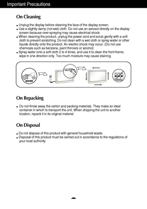 Page 4Important Precautions
3
On Cleaning
Unplug the display before cleaning the face of the display screen.
Use a slightly damp (not wet) cloth. Do not use an aerosol directly on the display
screen because over-spraying may cause electrical shock.
When cleaning the product, unplug the power cord and scrub gently with a soft
cloth to prevent scratching. Do not clean with a wet cloth or spray water or other
liquids directly onto the product. An electric shock may occur. (Do not use
chemicals such as benzene,...