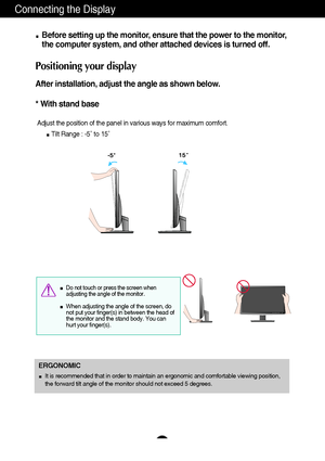 Page 76
Connecting the Display
Before setting up the monitor, ensure that the power to the monitor,
the computer system, and other attached devices is turned off. 
Positioning your display
After installation, adjust the angle as shown below. 
* With stand base 
Adjust the position of the panel in various ways for maximum comfort.
Tilt Range : -5˚ to 15˚                            
ERGONOMIC
It is recommended that in order to maintain an ergonomic and comfortable viewing position,
the forward tilt angle of the...