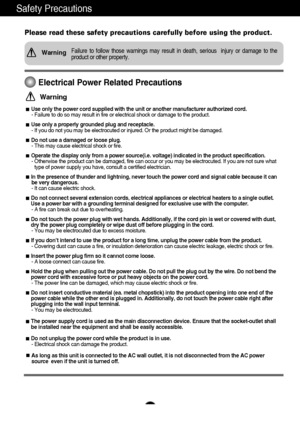 Page 21
Safety Precautions
Please read these safety precautions carefully before using the product.\
Failure to follow those warnings may result in death, serious  injury or\
 damage to the 
product or other property.Warning
Electrical Power Related Precautions
Use only the power cord supplied with the unit or another manufacturer a\
uthorized cord.- Failure to do so may result in fire or electrical shock or damage to t\
he product.
Use only a properly grounded plug and receptacle. - If you do not you may be...