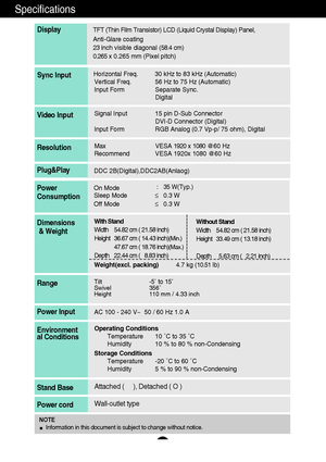 Page 2726
Specifications       
Display
Horizontal Freq. 30 kHz to 83 kHz (Automatic)
Vertical Freq. 56 Hz to 75 Hz (Automatic)
Input Form Separate Sync.
DigitalSync Input
Signal Input 15 pin D-Sub Connector
DVI-D Connector (Digital)
Input Form RGB Analog (0.7 Vp-p/ 75 ohm), DigitalVideo Input
Max VESA 1920 x  1080 @ 6 0  H z
Recommend VESA 1920x 1080 @60 HzResolution
Plug&Play
On Mode        :   35W(Typ.)
Sleep Mode    ≤0.3 W
Off Mode        ≤0.3 WPower
Consumption
Operating Conditions
Temperature 10 ˚C to 35...