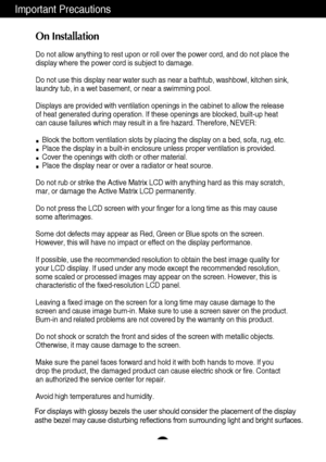 Page 32
Important Precautions
On Installation
Do not allow anything to rest upon or roll over the power cord, and do n\
ot place the
display where the power cord is subject to damage.
Do not use this display near water such as near a bathtub, washbowl, kit\
chen sink,
laundry tub, in a wet basement, or near a swimming pool.
Displays are provided with ventilation openings in the cabinet to allow \
the release
of heat generated during operation. If these openings are blocked, built\
-up heat
can cause failures...