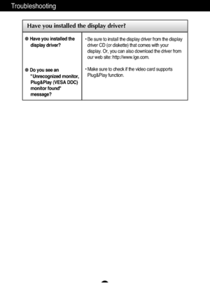 Page 17A16
Troubleshooting
Have you installed the display driver?
●Have you installed thedisplay driver?
●Do you see an"Unrecognized monitor,
Plug&Play (VESA DDC)
monitor found"
message?
• Be sure to install the display driver from the display
driver CD (or diskette) that comes with your
display. Or, you can also download the driver from
our web site: http://www.lge.com.
• Make sure to check if the video card supports
Plug&Play function.
 