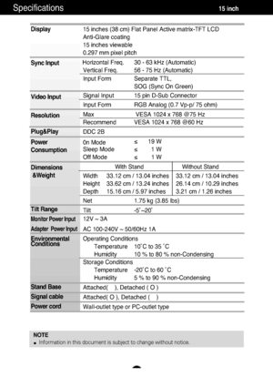 Page 18Specifications                                                          \
          15 inch
A17
Display
Sync Input
Video Input
Resolution
Plug&Play
Power
Consumption
Dimensions&Weight
Tilt Range
Monitor Power Input
Adapter  Power Input
Environmental
Conditions
Stand Base
Signal cable
Power cord 
NOTE Information in this document is subject to change without notice.
15 inches (38 cm) Flat Panel Active matrix-TFT LCD 
Anti-Glare coating
15 inches viewable
0.297 mm pixel pitch
Horizontal Freq. 30 - 63 kHz...